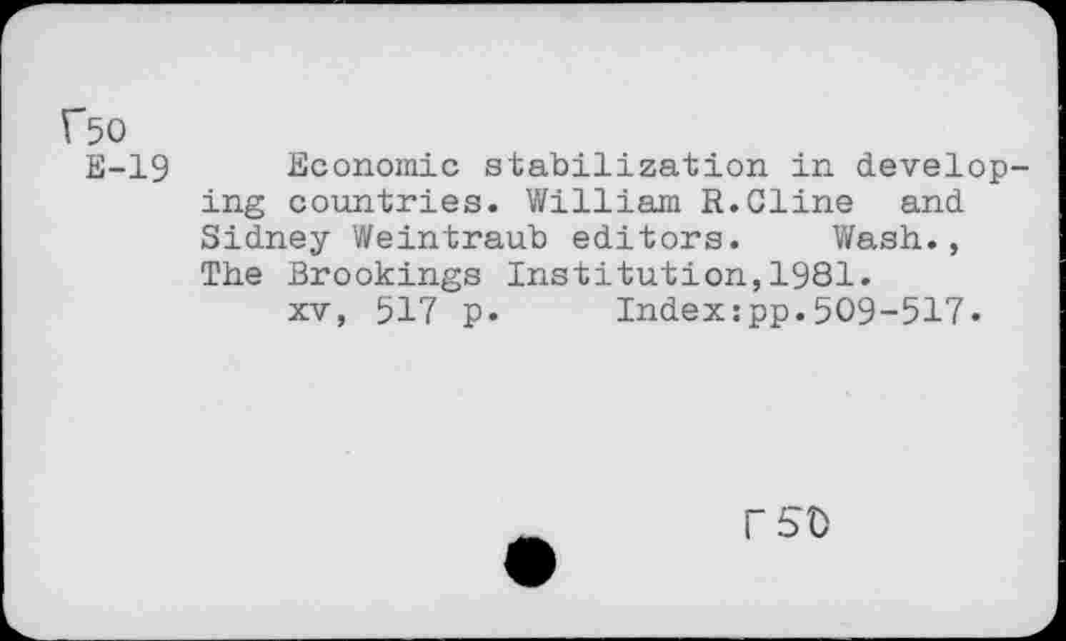 ﻿f50
E-19
Economic stabilization in develop ing countries. William R.Cline and Sidney Weintraub editors. Wash., The Brookings Institution,1981.
xv, 517 p. Indexzpp.509-517-
rso